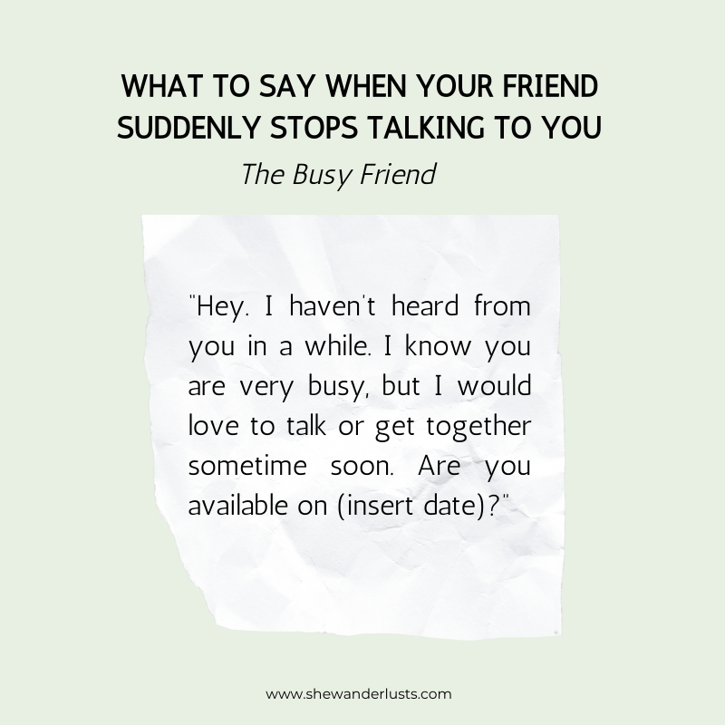 If your friend stops talking to you and they are busy say: “Hey. I haven’t heard from you in a while. I know you are very busy, but I would love to talk or get together sometime soon. Are you available on (insert date)?”