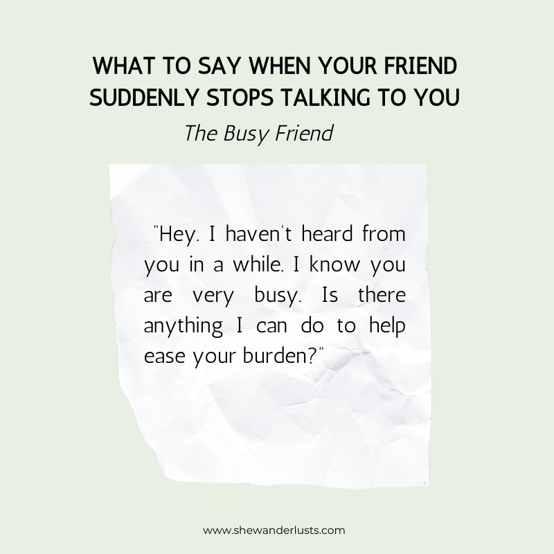 You can also try saying: “Hey. I haven’t heard from you in a while. I know you are very busy. Is there anything I can do to help ease your burden?”