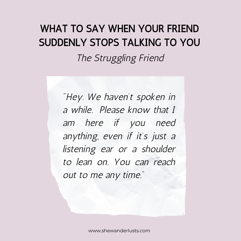 If your friend stops talking to your and they are struggling try saying: "Hey. We haven’t spoken in a while. Please know that I am here if you need anything, even if it’s just a listening ear or a shoulder to lean on. You can reach out to me any time."