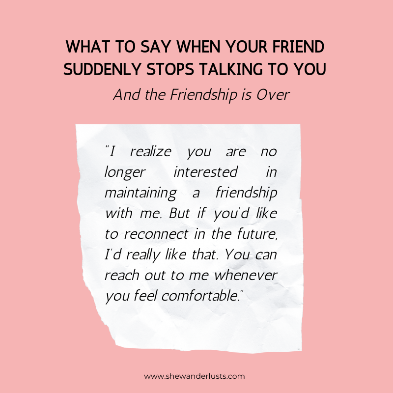 If your friend stops talking to you and the friendship is over you can say: "I realize you are no longer interested in maintaining a friendship with me. But if you’d like to reconnect in the future, I’d really like that. You can reach out to me whenever you feel comfortable.”