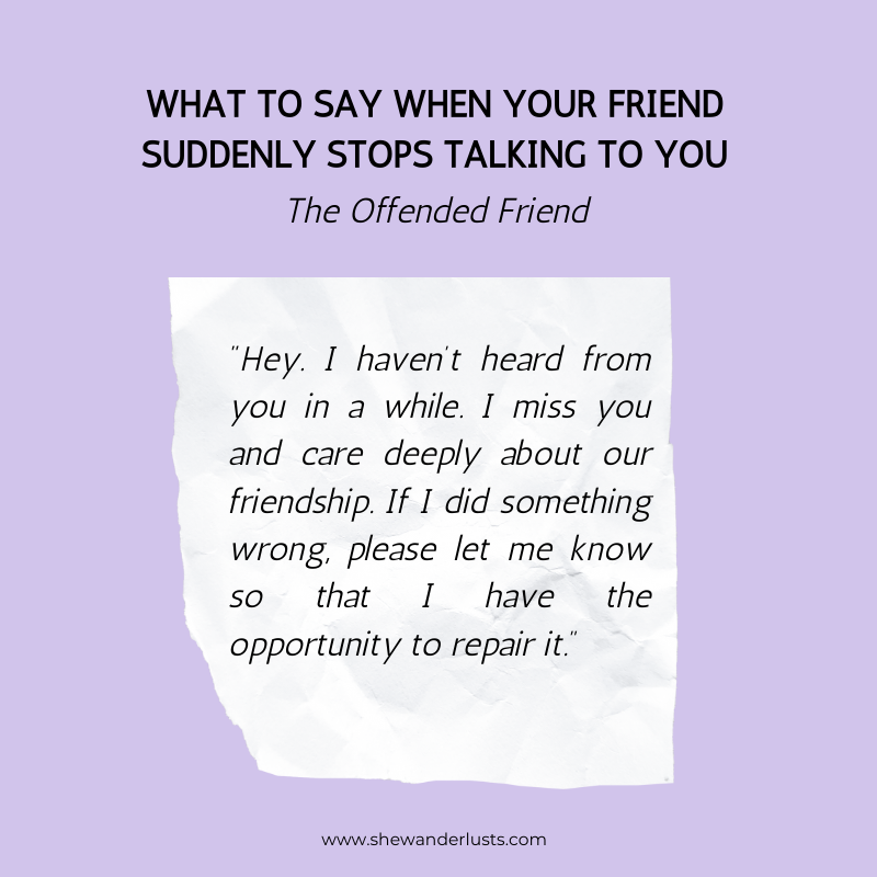 If your friend stops talking to you and you offended them say: "Hey. I haven’t heard from you in a while. I miss you and care deeply about our friendship. If I did something wrong, please let me know so that I have the opportunity to repair it.”
